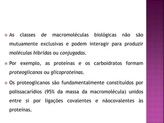  As classes de macromoléculas biológicas não são
mutuamente exclusivas e podem interagir para produzir
moléculas híbridas ou conjugadas.
 Por exemplo, as proteínas e os carboidratos formam
proteoglicanos ou glicoproteínas.
 Os proteoglicanos são fundamentalmente constituídos por
polissacarídios (95% da massa da macromolécula) unidos
entre si por ligações covalentes e nãocovalentes às
proteínas.
 