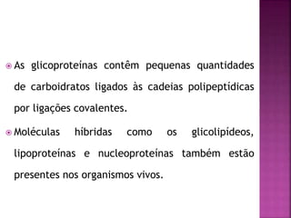  As glicoproteínas contêm pequenas quantidades
de carboidratos ligados às cadeias polipeptídicas
por ligações covalentes.
 Moléculas híbridas como os glicolipídeos,
lipoproteínas e nucleoproteínas também estão
presentes nos organismos vivos.
 