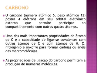  O carbono (número atômico 6, peso atômico 12)
possui 4 elétrons em seu orbital eletrônico
externo que permite participar no
compartilhamento com outros quatro átomos.
 Uma das mais importantes propriedades do átomo
de C é a capacidade de ligar-se covalentes com
outros átomos de C e com átomos de H, O,
nitrogênio e enxofre para formar cadeias ou anéis
das macromoléculas.
 As propriedades de ligação do carbono permitem a
produção de inúmeras moléculas.
 