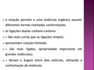  A rotação permite a uma molécula orgânica assumir
diferentes formas chamadas conformações.
 As ligações duplas carbono-carbono:
 • São mais curtas que as ligações simples.
 Apresentam rotação limitada.
 • São mais rígidas, (propriedade importante em
grandes moléculas).
 • Variam o ângulo entre dois elétrons, afetando a
conformação da molécula.
 