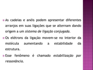  As cadeias e anéis podem apresentar diferentes
arranjos em suas ligações que se alternam dando
origem a um sistema de ligação conjugada.
 Os elétrons da ligação movem-se no interior da
molécula aumentando a estabilidade da
estrutura.
 Esse fenômeno é chamado estabilização por
ressonância.
 