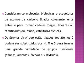  Consideram-se moléculas biológicas o esqueletos
de átomos de carbono ligados covalentemente
entre si para formar cadeias longas, lineares ou
ramificadas ou, ainda, estruturas cíclicas.
 Os átomos de H que estão ligados aos átomos C
podem ser substituídos por N, O e S para formar
uma grande variedade de grupos funcionais
(aminas, aldeídos, álcoois e sulfidrilas).
 