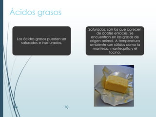 Ácidos grasos
Los ácidos grasos pueden ser
saturados e insaturados.
Saturados: son los que carecen
de dobles enlaces. Se
encuentran en las grasas de
origen animal. A temperatura
ambiente son sólidos como la
manteca, mantequilla y el
tocino.
a) b)
 