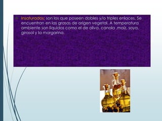  Insaturados: son los que poseen dobles y/o triples enlaces. Se
encuentran en las grasas de origen vegetal. A temperatura
ambiente son líquidos como el de oliva, canola ,maíz, soya,
girasol y la margarina.
 