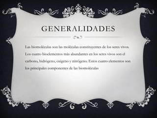 GENERALIDADES

Las biomoléculas son las moléculas constituyentes de los seres vivos.
Los cuatro bioelementos más abundantes en los seres vivos son el
carbono, hidrógeno, oxígeno y nitrógeno. Estos cuatro elementos son
los principales componentes de las biomoléculas
 
