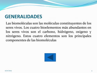 GENERALIDADES
 Las biomoléculas son las moléculas constituyentes de los
 seres vivos. Los cuatro bioelementos más abundantes en
 los seres vivos son el carbono, hidrógeno, oxígeno y
 nitrógeno. Estos cuatro elementos son los principales
 componentes de las biomoléculas




07/11/2012                                                  3
 