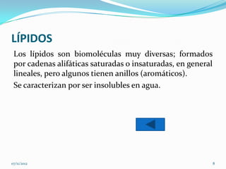 LÍPIDOS
 Los lípidos son biomoléculas muy diversas; formados
 por cadenas alifáticas saturadas o insaturadas, en general
 lineales, pero algunos tienen anillos (aromáticos).
 Se caracterizan por ser insolubles en agua.




07/11/2012                                                    8
 