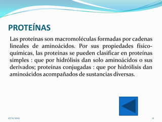 PROTEÍNAS
 Las proteínas son macromoléculas formadas por cadenas
 lineales de aminoácidos. Por sus propiedades físico-
 químicas, las proteínas se pueden clasificar en proteínas
 simples : que por hidrólisis dan solo aminoácidos o sus
 derivados; proteínas conjugadas : que por hidrólisis dan
 aminoácidos acompañados de sustancias diversas.




07/11/2012                                               11
 