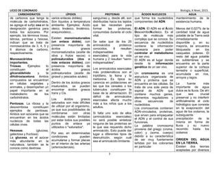 LICEO DE CORONADO Biología, X Nivel, 2015.
3
CARBOHIDRATOS LÍPIDOS PROTEINAS ÁCIDOS NUCLEICOS AGUA
de carbonos que tenga la
molécula de carbohidratos,
se agrega el sufijo osa en la
designación genérica para
todos los azúcares. Por
ejemplo, los términos triosa,
tetrosa, pentosa y hexosa,
indican que se trata de
monosacáridos de 3, 4, 5 y
6 átomos de carbono,
respectivamente.
Monosacáridos
importantes.
Triosas. Ejemplos lo
constituyen el
gliceraldehído y la
dihidroxiacetona. Ambos
compuestos se encuentran
en células vegetales y
animales, y desempeñan un
papel importante en el
metabolismo de los
carbohidratos.
Pentosas. La ribosa y la
desoxirribosa constituyen
ejemplos de pentosas.
Ambos son azúcares que se
encuentran en los ácidos
nucleicos de todas las
células vivas.
Hexosas: (glucosa,
galactosa y fructosa).
La glucosa, es el azúcar
más abundante en la
naturaleza; también se le
conoce como dextrosa.
varios enlaces dobles).
Son líquidos a temperatura
ambiente. Ejemplos: Ácido
oleico, linoleico, linolénico,
araquinodeico,…
Existen monoinsaturados
(un enlace doble), con
presencia mayoritaria de
ácidos grasos
monoinsaturados (aceite de
oliva y frutos secos) o
polinsaturados (dos o
más enlaces dobles), con
presencia mayoritaria de
ácidos grasos
polinsaturados (aceite de
girasol y pescados azules).
Dentro de los ácidos grasos
insaturados, se pueden
encontrar ácidos grasos
trans y Cis.
Los ácidos grasos
saturados son más difíciles
de utilizar por el organismo,
ya que sus posibilidades de
combinarse con otras
moléculas están limitadas
por estar todos sus posibles
puntos de enlace ya
utilizados o "saturados".
Por eso, en determinadas
condiciones pueden
acumularse y formar placas
en el interior de las arterias
(arteriosclerosis).
sanguíneo y, desde allí, son
distribuidas hacia los tejidos
que las necesitan para
formar las proteínas,
consumidas durante el ciclo
vital.
Se sabe que de los 20
aminoácidos proteicos
conocidos, 8 resultan
indispensables (o
esenciales) para la vida
humana y 2 resultan "semi-
indispensables".
Los aminoácidos esenciales
más problemáticos son el
triptófano, la lisina y la
metionina. Es típica su
carencia en poblaciones en
las que los cereales o los
tubérculos constituyen la
base de la alimentación. El
déficit de aminoácidos
esenciales afecta mucho
más a los niños que a los
adultos.
Si falta uno solo de ellos
(aminoácidos esenciales)
no será posible sintetizar
ninguna de las proteínas en
la que sea requerido dicho
aminoácido. Esto puede dar
lugar a diferentes tipos de
desnutrición, según cuál
sea el aminoácido limitante.
que forma los nucleótidos
componentes del ADN.
El ADN. El ADN es el Ácido
DesoxirriboNucleico. Es el
tipo de molécula más
compleja que se conoce. Su
secuencia de nucleótidos
contiene la información
necesaria para poder
controlar el metabolismo
un ser vivo.
El ADN es el lugar donde
reside la información
genética de un ser vivo.
Un cromosoma es una
estructura organizada de
ADN y proteína que se
encuentra en las células. Se
trata de una sola pieza de
espiral de ADN que
contiene muchos genes,
elementos reguladores y
otras secuencias de
nucleótidos.
Los cromosomas contienen
ADN-vinculados, proteínas,
que sirven para empaquetar
el ADN y el control de sus
funciones.
La palabra cromosoma
proviene del griego (croma,
color) y (soma, cuerpo)
debido a su característica
de ser muy fuertemente
teñidas por los colorantes
en particular
mantenimiento de la
existencia humana.
Menos del 0,027% de la
cantidad total de agua
potable de la Tierra está
inmediatamente
disponible y, en su
mayoría, se encuentra
bloqueada en los
casquetes polares. El
resto del agua potable
es subterránea y se
encuentra en la parte
superior de la corteza
terrestre o superficial,
acumulada en ríos,
arroyos y lagos.
La fuente más
importante de agua
dulce es la lluvia. De ahí
que sea crucial
preservar y no interferir
artificialmente el ciclo
hidrológico que consiste
en la evaporación del
agua de los océanos, la
subsiguiente
precipitación de la
misma en forma de
lluvia y su nuevo
recorrido hasta los
océanos
ORIGEN DEL AGUA
EN LA TIERRA.
Existen dos teorías
aceptadas por diversos
 