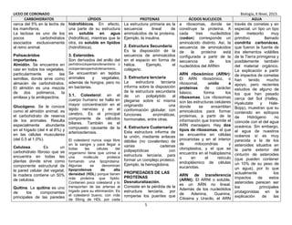 LICEO DE CORONADO Biología, X Nivel, 2015.
5
CARBOHIDRATOS LÍPIDOS PROTEINAS ÁCIDOS NUCLEICOS AGUA
cerca del 5% en la leche de
los mamíferos.
La lactosa es uno de los
pocos carbohidratos
asociados exclusivamente
al reino animal.
Polisacáridos
importantes.
Almidón. Se encuentra en
casi en todos los vegetales,
particularmente en las
semillas, donde sirve como
almacén de carbohidratos.
El almidón es una mezcla
de dos polímeros, la
amilasa y la amilopectina.
Glucógeno. Se le conoce
como el almidón animal; es
el carbohidrato de reserva
de los animales. Resulta
especialmente abundante
en el hígado (del 4 al 8%) y
en las células musculares
(del 0,5 al 1,0%).
Celulosa. Es un
carbohidrato fibroso que se
encuentra en todas las
plantas donde sirve como
componente estructural de
la pared celular del vegetal;
la madera contiene un 50%
de celulosa.
Quitina. La quitina es uno
de los componentes
principales de las paredes
hidrofóbicos. En efecto,
una parte de su estructura
es soluble en agua
(hidrofílica), mientras que la
otra, es soluble en lípidos
(hidrofóbica).
3. Esteroides.
Son derivados del anillo del
perhidrociclopentanofenantreno o
ciclopentanoperhidrofenantreno.
Se encuentran en tejidos
animales y vegetales,
además de hongos, pero no
en bacterias.
3.1. Colesterol: en el
cuerpo humano se halla en
mayor concentración en el
tejido nervioso y en el
cerebro. Es el principal
componente de cálculos
biliares. También es el
compuesto causante de la
arteriosclerosis.
El colesterol nunca viaja libre
en la sangre y para llegar a
todas las células del
organismo tiene que unirse a
una molécula proteica
formando una lipoproteina.
Algunas se denominan
lipoproteínas de alta
densidad (HDL) porque tienen
más proteína que lípido.
Contienen poco colesterol y lo
transportan de las arterias al
hígado para su eliminación. Es
el colesterol bueno, con más
de 55mg de HDL por cada
La estructura primaria es la
secuencia lineal de
aminoácidos de la proteína.
Ejemplo, la insulina.
2. Estructura Secundaria.
Es la disposición de la
secuencia de aminoácidos
en el espacio en forma de
hélice. Ejemplo, el
colágeno.
3. Estructura terciaria
La estructura terciaria
informa sobre la disposición
de la estructura secundaria
de un polipéptido al
plegarse sobre sí misma
originando una
conformación globular, con
funciones enzimáticas,
hormonales, entre otras.
4. Estructura Cuaternaria
Esta estructura informa de
la unión, mediante enlaces
débiles (no covalentes) de
varias cadenas
polipeptídicas con
estructura terciaria, para
formar un complejo proteico.
Ejemplo, la hemoglobina.
PROPIEDADES DE LAS
PROTEÍNAS
Desnaturalización.
Consiste en la pérdida de la
estructura terciaria, por
romperse los puentes que
a ribosomas, donde se
construye la proteína. A
cada tres nucleótidos
(codon) corresponde un
aminoácido distinto. Así, la
secuencia de aminoácidos
de la proteína está
configurada a partir de la
secuencia de los
nucleótidos del ARNm
ARN ribosómico (ARNr):
El ARN ribosómico, o
ribosomal, unido a
proteínas de carácter
básico, forma los
ribosomas. Los ribosomas
son las estructuras celulares
donde se ensamblan
aminoácidos para formar
proteínas, a partir de la
información que transmite el
ARN mensajero. Hay dos
tipos de ribosomas, el que
se encuentra en células
procariotas y en el interior
de mitocondrias y
cloroplastos, y el que se
encuentra en el hialoplasma
o en el retículo
endoplásmico de células
eucariotas.
ARN de transferencia
(ARNt): El ARNt o soluble,
es un ARN no lineal.
Además de los nucleótidos
de Adenina, Guanina,
Citosina y Uracilo, el ARN
través de cometas y en
especial, un tipo un tipo
de meteorito muy
primitivo llamado
condrita carbonácea,
que fueron la fuente de
los elementos volátiles
de la Tierra primigenia y
posiblemente también
del material orgánico.
La explicación a partir
de impactos de cometas
han tenido mucho
apoyo, pero recientes
estudios de alguno de
los que han pasado
cerca del Sol (Halley,
Hyakutate y Hale-
Bopp), muestran que su
contenido en isótopos
de Hidrógeno no
coincide con el del agua
oceánica. Sin embargo,
el agua de nuestros
océanos sí es muy
parecida a la de los
asteroides situados en
la parte exterior del
cinturón de asteroides
(que pueden contener
un 10% de su peso de
un agua), por lo que
actualmente los
impactos de estos
asteroides parecen ser
los principales
protagonistas en la
explicación de las
 