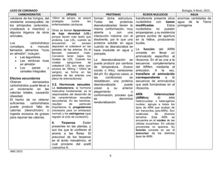 LICEO DE CORONADO Biología, X Nivel, 2015.
6
CARBOHIDRATOS LÍPIDOS PROTEINAS ÁCIDOS NUCLEICOS AGUA
celulares de los hongos, del
resistente exoesqueleto de
los artrópodos (arácnidos,
crustáceos e insectos) y
algunos órganos de otros
animales.
Los carbohidratos
complejos, a menudo
llamados alimentos "ricos
en almidón", incluyen:
• Las legumbres
• Las verduras ricas
en almidón
• Los panes y
cereales integrales
Efectos secundarios
Obtener demasiados
carbohidratos puede llevar a
un incremento en las
calorías totales, causando
obesidad.
El hecho de no obtener
suficientes carbohidratos
puede producir falta de
calorías (desnutrición) o
ingesta excesiva de grasas
para reponer las calorías.
100ml de sangre, se estará
protegido contra las
enfermedades cardíacas
Otras se llaman lipoproteínas
de baja densidad (LDL)
porque tienen más lípido que
proteína. Las LDL, cuando se
encuentran en exceso
depositan el colesterol en las
paredes de las arterias. Es el
llamado colesterol malo.
Conviene tener bajos los
niveles de LDL. Cuando los
niveles sanguíneos de
colesterol LDL son altos (por
encima de 180mg / 100ml de
sangre), se forma en las
paredes de las arterias una
placa de arterosclerosis.
3.2. Hormonas sexuales.
La testosterona, la hormona
masculina fundamental, es la
responsables del desarrollo de
las características sexuales
secundarias. En las hembras,
resultan de particular
importancia la progesterona
(necesaria para un embarazo
normal) y los estrógenos (que
regulan el ciclo de ovulación).
4. Terpenos. Están
presentes en las plantas, y
son los que le confieren el
aroma a las flores. El
precursor de los terpenos
es el ácido mevalónico, el
cual proviene del acetil
coenzima A.
forman dicha estructura.
Todas las proteínas
desnaturalizadas tienen la
misma conformación, muy
abierta y con una
interacción máxima con el
disolvente, por lo que una
proteína soluble en agua
cuando se desnaturaliza se
hace insoluble en agua y
precipita.
La desnaturalización se
puede producir por cambios
de temperatura, (huevo
cocido o frito), variaciones
del pH. En algunos casos, si
las condiciones se
restablecen, una proteína
desnaturalizada puede
volver a su anterior
plegamiento o
conformación, proceso que
se denomina
renaturalización.
transferente presenta otros
nucleótidos con bases
modificadas. Estos
nucleótidos no pueden
emparejarse, y su existencia
genera puntos de apertura
en la hélice, produciendo
bucles.
La función del ARNt
consiste en llevar un
aminoácido específico al
ribosoma. En él se une a la
secuencia complementaria
del ARNm, mediante el
anticodon. A la vez,
transfiere el aminoácido
correspondiente a la
secuencia de aminoácidos
que está formándose en el
ribosoma.
ARN heteronuclear
(ARNhn): El ARN
heteronuclear, o heterogéneo
nuclear, agrupa a todos los
tipos de ARN que acaban de
ser transcritos (pre-ARN). Son
moléculas de diversos
tamaños. Este ARN se
encuentra en el núcleo de las
células eucariotas. En células
procariotas no aparece. Su
función consiste en ser el
precursor de los distintos
tipos de ARN.
enormes cantidades de
agua de la Tierra
primigenia
JMG 2015
 