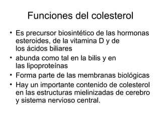 Funciones del colesterol
• Es precursor biosintético de las hormonas
esteroides, de la vitamina D y de
los ácidos biliares
• abunda como tal en la bilis y en
las lipoproteínas
• Forma parte de las membranas biológicas
• Hay un importante contenido de colesterol
en las estructuras mielinizadas de cerebro
y sistema nervioso central.