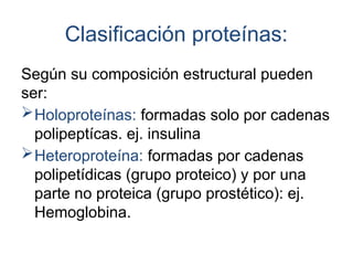 Clasificación proteínas:
Según su composición estructural pueden
ser:
Holoproteínas: formadas solo por cadenas
polipeptícas. ej. insulina
Heteroproteína: formadas por cadenas
polipetídicas (grupo proteico) y por una
parte no proteica (grupo prostético): ej.
Hemoglobina.
 