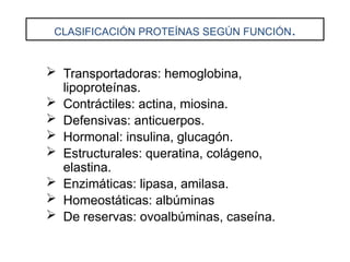 CLASIFICACIÓN PROTEÍNAS SEGÚN FUNCIÓN.
 Transportadoras: hemoglobina,
lipoproteínas.
 Contráctiles: actina, miosina.
 Defensivas: anticuerpos.
 Hormonal: insulina, glucagón.
 Estructurales: queratina, colágeno,
elastina.
 Enzimáticas: lipasa, amilasa.
 Homeostáticas: albúminas
 De reservas: ovoalbúminas, caseína.
 