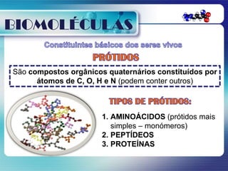 BIOMOLÉCULAS

São compostos orgânicos quaternários constituídos por
      átomos de C, O, H e N (podem conter outros)



                       1. AMINOÁCIDOS (prótidos mais
                          simples – monómeros)
                       2. PEPTÍDEOS
                       3. PROTEÍNAS
 