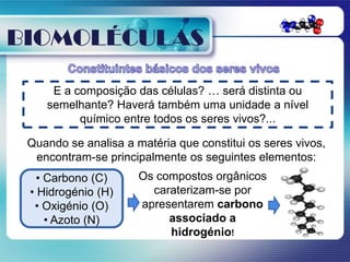 BIOMOLÉCULAS

     E a composição das células? … será distinta ou
    semelhante? Haverá também uma unidade a nível
          químico entre todos os seres vivos?...

 Quando se analisa a matéria que constitui os seres vivos,
  encontram-se principalmente os seguintes elementos:
   • Carbono (C)      Os compostos orgânicos
 • Hidrogénio (H)       caraterizam-se por
  • Oxigénio (O)      apresentarem carbono
     • Azoto (N)           associado a
                           hidrogénio!
 