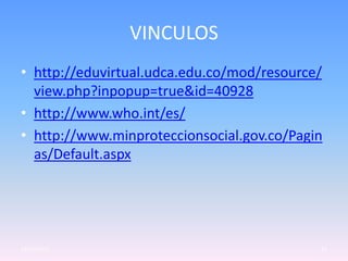 VINCULOS
• http://eduvirtual.udca.edu.co/mod/resource/
  view.php?inpopup=true&id=40928
• http://www.who.int/es/
• http://www.minproteccionsocial.gov.co/Pagin
  as/Default.aspx




23/05/2012                                  12
 