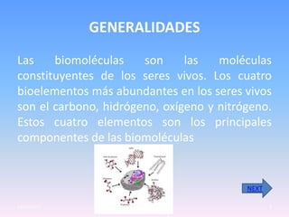 GENERALIDADES
Las    biomoléculas    son     las   moléculas
constituyentes de los seres vivos. Los cuatro
bioelementos más abundantes en los seres vivos
son el carbono, hidrógeno, oxígeno y nitrógeno.
Estos cuatro elementos son los principales
componentes de las biomoléculas


                                          NEXT

23/05/2012                                       3
 