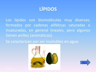 LÍPIDOS
Los lípidos son biomoléculas muy diversas;
formados por cadenas alifáticas saturadas o
insaturadas, en general lineales, pero algunos
tienen anillos (aromáticos).
Se caracterizan por ser insolubles en agua.



                                         NEXT

23/05/2012                                      7
 