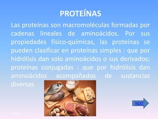 PROTEÍNAS
 Las proteínas son macromoléculas formadas por
 cadenas lineales de aminoácidos. Por sus
 propiedades físico-químicas, las proteínas se
 pueden clasificar en proteínas simples : que por
 hidrólisis dan solo aminoácidos o sus derivados;
 proteínas conjugadas : que por hidrólisis dan
 aminoácidos acompañados de sustancias
 diversas.

                                           NEXT

23/05/2012                                        10
 