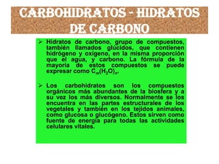 Carbohidratos - Hidratos
de carbono
 Hidratos de carbono, grupo de compuestos,
también llamados glúcidos, que contienen
hidrógeno y oxígeno, en la misma proporción
que el agua, y carbono. La fórmula de la
mayoría de estos compuestos se puede
expresar como Cm(H2O)n.
 Los carbohidratos son los compuestos
orgánicos más abundantes de la biosfera y a
su vez los más diversos. Normalmente se los
encuentra en las partes estructurales de los
vegetales y también en los tejidos animales,
como glucosa o glucógeno. Estos sirven como
fuente de energía para todas las actividades
celulares vitales.
 