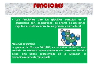 FUNCIONES
• Las funciones que los glúcidos cumplen en el
organismo son, energéticas, de ahorro de proteínas,
regulan el metabolismo de las grasas y estructural.
Molécula de glucosa
La glucosa, de fórmula C6H12O6, es un azúcar simple o mono
sacárido. Su molécula puede presentar una estructura lineal o
cíclica; esta última, representada en la ilustración, es
termodinámicamente más estable.
 