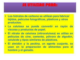 SE UTILIZAN PARA:
 Los hidratos de carbono se utilizan para fabricar
tejidos, películas fotográficas, plásticos y otros
productos.
 La celulosa se puede convertir en rayón de
viscosa y productos de papel.
 El nitrato de celulosa (nitrocelulosa) se utiliza en
películas de cine, cemento, pólvora de algodón,
celuloide y tipos similares de plásticos.
 El almidón y la pectina, un agente cuajante, se
usan en la preparación de alimentos para el
hombre y el ganado.
 