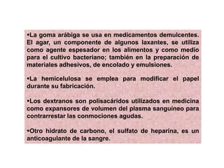 La goma arábiga se usa en medicamentos demulcentes.
El agar, un componente de algunos laxantes, se utiliza
como agente espesador en los alimentos y como medio
para el cultivo bacteriano; también en la preparación de
materiales adhesivos, de encolado y emulsiones.
La hemicelulosa se emplea para modificar el papel
durante su fabricación.
Los dextranos son polisacáridos utilizados en medicina
como expansores de volumen del plasma sanguíneo para
contrarrestar las conmociones agudas.
Otro hidrato de carbono, el sulfato de heparina, es un
anticoagulante de la sangre.
 