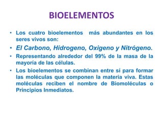BIOELEMENTOS
• Los cuatro bioelementos más abundantes en los
seres vivos son:
• El Carbono, Hidrogeno, Oxigeno y Nitrógeno.
• Representando alrededor del 99% de la masa de la
mayoría de las células.
• Los bioelementos se combinan entre sí para formar
las moléculas que componen la materia viva. Estas
moléculas reciben el nombre de Biomoléculas o
Principios Inmediatos.
 