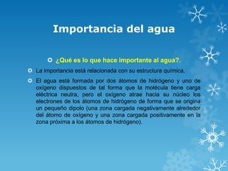Importancia del agua
 ¿Qué es lo que hace importante al agua?.
 La importancia está relacionada con su estructura química.
 El agua está formada por dos átomos de hidrógeno y uno de
oxígeno dispuestos de tal forma que la molécula tiene carga
eléctrica neutra, pero el oxígeno atrae hacia su núcleo los
electrones de los átomos de hidrógeno de forma que se origina
un pequeño dipolo (una zona cargada negativamente alrededor
del átomo de oxígeno y una zona cargada positivamente en la
zona próxima a los átomos de hidrógeno).

 