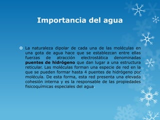 Importancia del agua

 La naturaleza dipolar de cada una de las moléculas en
una gota de agua hace que se establezcan entre ellas
fuerzas
de
atracción
electrostática
denominadas
puentes de hidrógeno que dan lugar a una estructura
reticular. Las moléculas forman una especie de red en la
que se pueden formar hasta 4 puentes de hidrógeno por
molécula. De esta forma, esta red presenta una elevada
cohesión interna y es la responsable de las propiedades
fisicoquímicas especiales del agua.

 