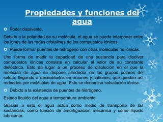Propiedades y funciones del
agua
 Poder disolvente.
Debido a la polaridad de su molécula, el agua se puede interponer entre
los iones de las redes cristalinas de los compuestos iónicos.
 Puede formar puentes de hidrógeno con otras moléculas no iónicas.
Una forma de medir la capacidad de una sustancia para disolver
compuestos iónicos consiste en calcular el valor de su constante
dieléctrica. Esto da lugar a un proceso de disolución en el que la
molécula de agua se dispone alrededor de los grupos polares del
soluto, llegando a desdoblarlos en aniones y cationes, que quedan así
rodeados por moléculas de agua. Esto se denomina solvatación iónica.

 Debido a la existencia de puentes de hidrógeno.
Estado líquido del agua a temperatura ambiente.
Gracias a esto el agua actúa como medio de transporte de las
sustancias, como función de amortiguación mecánica y como líquido
lubricante.

 