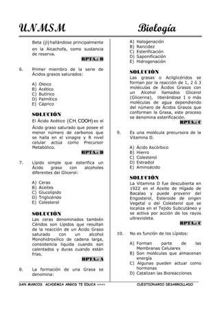 UNMSM Biología
SAN MARCOS ACADEMIA ARGOS TE EDUCA ++++ CUESTIONARIO DESARROLLADO
Beta   hallándose principalmente
en la Alcachofa, como sustancia
de reserva.
RPTA.: B
6. Primer miembro de la serie de
Ácidos grasos saturados:
A) Oleico
B) Acético
C) Butírico
D) Palmítico
E) Cáprico
SOLUCIÓN
El Ácido Acético  CH COOH3
es el
Ácido graso saturado que posee el
menor número de carbonos que
se halla en el vinagre y R nivel
celular actúa como Precursor
Metabólico.
RPTA.: B
7. Lípido simple que esterifica un
Ácido graso con alcoholes
diferentes del Glicerol:
A) Ceras
B) Aceites
C) Glucolípido
D) Triglicérido
E) Colesterol
SOLUCIÓN
Las ceras denominados también
Céridos son Lípidos que resultan
de la reacción de un Ácido Graso
saturado con un alcohol
Monohidroxílico de cadena larga,
consistencia liquida cuando son
calentados y duras cuando están
frías.
RPTA.: A
8. La formación de una Grasa se
denomina:
A) Halogenación
B) Rancidez
C) Esterificación
D) Saponificación
E) Hidrogenación
SOLUCIÓN
Las grasas o Acilglicéridos se
forman por la reacción de 1, 2 ó 3
moléculas de Ácidos Grasos con
un Alcohol llamados Glicerol
(Glicerina), liberándose 1 o más
moléculas de agua dependiendo
del número de Ácidos Grasos que
conforman la Grasa, este proceso
se denomina esterificación.
RPTA.: C
9. Es una molécula precursora de la
Vitamina D.
A) Ácido Ascórbico
B) Hierro
C) Colesterol
D) Estradiol
E) Aminoácido
SOLUCIÓN
La Vitamina D fue descubierta en
1922 en el Aceite de Hígado de
Bacalao y puede provenir del
Engosterol, Esteroide de origen
Vegetal o del Colesterol que se
localiza en el Tejido Subcutáneo y
se activa por acción de los rayos
ultravioleta.
RPTA.: C
10. No es función de los Lípidos:
A) Forman parte de las
Membranas Celulares
B) Son moléculas que almacenan
energía
C) Algunas pueden actuar como
hormonas
D) Catalizan las Bioreacciones
 