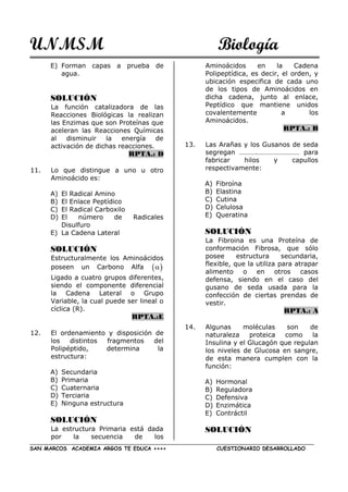 UNMSM Biología
SAN MARCOS ACADEMIA ARGOS TE EDUCA ++++ CUESTIONARIO DESARROLLADO
E) Forman capas a prueba de
agua.
SOLUCIÓN
La función catalizadora de las
Reacciones Biológicas la realizan
las Enzimas que son Proteínas que
aceleran las Reacciones Químicas
al disminuir la energía de
activación de dichas reacciones.
RPTA.: D
11. Lo que distingue a uno u otro
Aminoácido es:
A) El Radical Amino
B) El Enlace Peptídico
C) El Radical Carboxilo
D) El número de Radicales
Disulfuro
E) La Cadena Lateral
SOLUCIÓN
Estructuralmente los Aminoácidos
poseen un Carbono Alfa  
Ligado a cuatro grupos diferentes,
siendo el componente diferencial
la Cadena Lateral o Grupo
Variable, la cual puede ser lineal o
cíclica (R).
RPTA.:E
12. El ordenamiento y disposición de
los distintos fragmentos del
Polipéptido, determina la
estructura:
A) Secundaria
B) Primaria
C) Cuaternaria
D) Terciaria
E) Ninguna estructura
SOLUCIÓN
La estructura Primaria está dada
por la secuencia de los
Aminoácidos en la Cadena
Polipeptídica, es decir, el orden, y
ubicación especifica de cada uno
de los tipos de Aminoácidos en
dicha cadena, junto al enlace,
Peptídico que mantiene unidos
covalentemente a los
Aminoácidos.
RPTA.: B
13. Las Arañas y los Gusanos de seda
segregan ……….…………………… para
fabricar hilos y capullos
respectivamente:
A) Fibroína
B) Elastina
C) Cutina
D) Celulosa
E) Queratina
SOLUCIÓN
La Fibroina es una Proteína de
conformación Fibrosa, que sólo
posee estructura secundaria,
flexible, que la utiliza para atrapar
alimento o en otros casos
defensa, siendo en el caso del
gusano de seda usada para la
confección de ciertas prendas de
vestir.
RPTA.: A
14. Algunas moléculas son de
naturaleza proteica como la
Insulina y el Glucagón que regulan
los niveles de Glucosa en sangre,
de esta manera cumplen con la
función:
A) Hormonal
B) Reguladora
C) Defensiva
D) Enzimática
E) Contráctil
SOLUCIÓN
 
