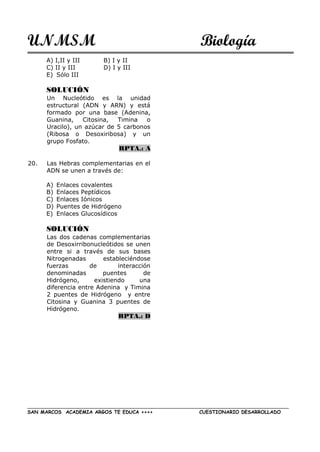 UNMSM Biología
SAN MARCOS ACADEMIA ARGOS TE EDUCA ++++ CUESTIONARIO DESARROLLADO
A) I,II y III B) I y II
C) II y III D) I y III
E) Sólo III
SOLUCIÓN
Un Nucleótido es la unidad
estructural (ADN y ARN) y está
formado por una base (Adenina,
Guanina, Citosina, Timina o
Uracilo), un azúcar de 5 carbonos
(Ribosa o Desoxiribosa) y un
grupo Fosfato.
RPTA.: A
20. Las Hebras complementarias en el
ADN se unen a través de:
A) Enlaces covalentes
B) Enlaces Peptídicos
C) Enlaces Iónicos
D) Puentes de Hidrógeno
E) Enlaces Glucosídicos
SOLUCIÓN
Las dos cadenas complementarias
de Desoxirribonucleótidos se unen
entre si a través de sus bases
Nitrogenadas estableciéndose
fuerzas de interacción
denominadas puentes de
Hidrógeno, existiendo una
diferencia entre Adenina y Timina
2 puentes de Hidrógeno y entre
Citosina y Guanina 3 puentes de
Hidrógeno.
RPTA.: D
 