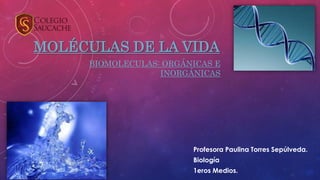 MOLÉCULAS DE LA VIDA
BIOMOLECULAS: ORGÁNICAS E
INORGÁNICAS
Profesora Paulina Torres Sepúlveda.
Biología
1eros Medios.
 
