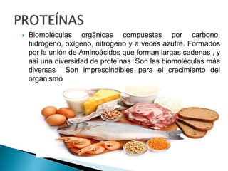  Biomoléculas orgánicas compuestas por carbono,
hidrógeno, oxígeno, nitrógeno y a veces azufre. Formados
por la unión de Aminoácidos que forman largas cadenas , y
así una diversidad de proteínas Son las biomoléculas más
diversas Son imprescindibles para el crecimiento del
organismo
 