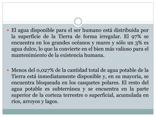  El agua disponible para el ser humano está distribuida por
la superficie de la Tierra de forma irregular. El 97% se
encuentra en los grandes océanos y mares y sólo un 3% es
agua dulce, lo que la convierte en el bien más valioso para el
mantenimiento de la existencia humana.
 Menos del 0,027% de la cantidad total de agua potable de la
Tierra está inmediatamente disponible y, en su mayoría, se
encuentra bloqueada en los casquetes polares. El resto del
agua potable es subterránea y se encuentra en la parte
superior de la corteza terrestre o superficial, acumulada en
ríos, arroyos y lagos.
 