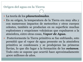 Origen del agua en la Tierra
 La teoría de los planetesimales.
 En su origen, la temperatura de la Tierra era muy alta y
con numerosos impactos de meteoritos y otros cuerpos
celestes, también se producían en su superficie muchas
explosiones y erupciones volcánicas que expulsaron a la
atmósfera, entre otras cosas, Vapor de Agua.
 Posteriormente la Tierra primitiva se fue enfriando, esto
permitió que el vapor de agua presente en la atmósfera
primitiva se condensara y se produjeran las primeras
lluvias, lo que dio lugar a la formación de los océanos.
Todo esto se supone que ocurrió hace aproximadamente
4000 millones de años.
 