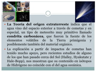  La Teoría del origen extraterreste indica que el
agua vino del espacio exterior a través de cometas y en
especial, un tipo de meteorito muy primitivo llamado
condrita carbonácea, que fueron la fuente de los
elementos volátiles de la Tierra primigenia y
posiblemente también del material orgánico.
 La explicación a partir de impactos de cometas han
tenido mucho apoyo, pero recientes estudios de alguno
de los que han pasado cerca del Sol (Halley, Hyakutate y
Hale-Bopp), nos muestran que su contenido en isótopos
de Hidrógeno no coincide con el del agua oceánica.
 