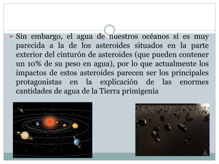  Sin embargo, el agua de nuestros océanos sí es muy
parecida a la de los asteroides situados en la parte
exterior del cinturón de asteroides (que pueden contener
un 10% de su peso en agua), por lo que actualmente los
impactos de estos asteroides parecen ser los principales
protagonistas en la explicación de las enormes
cantidades de agua de la Tierra primigenia
 