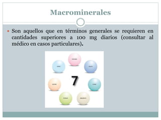 Macrominerales
 Son aquellos que en términos generales se requieren en
cantidades superiores a 100 mg diarios (consultar al
médico en casos particulares).
 