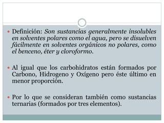  Definición: Son sustancias generalmente insolubles
en solventes polares como el agua, pero se disuelven
fácilmente en solventes orgánicos no polares, como
el benceno, éter y cloroformo.
 Al igual que los carbohidratos están formados por
Carbono, Hidrogeno y Oxígeno pero éste último en
menor proporción.
 Por lo que se consideran también como sustancias
ternarias (formados por tres elementos).
 