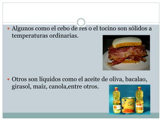  Algunos como el cebo de res o el tocino son sólidos a
temperaturas ordinarias.
 Otros son líquidos como el aceite de oliva, bacalao,
girasol, maíz, canola,entre otros.
 