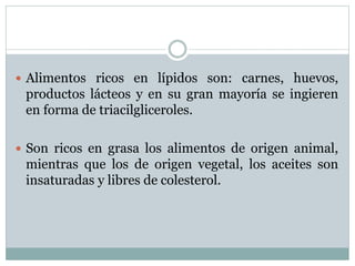  Alimentos ricos en lípidos son: carnes, huevos,
productos lácteos y en su gran mayoría se ingieren
en forma de triacilgliceroles.
 Son ricos en grasa los alimentos de origen animal,
mientras que los de origen vegetal, los aceites son
insaturadas y libres de colesterol.
 