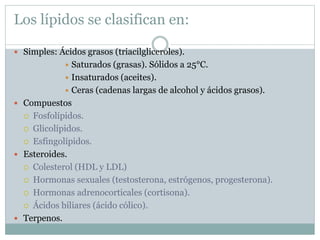 Los lípidos se clasifican en:
 Simples: Ácidos grasos (triacilgliceroles).
 Saturados (grasas). Sólidos a 25°C.
 Insaturados (aceites).
 Ceras (cadenas largas de alcohol y ácidos grasos).
 Compuestos
 Fosfolípidos.
 Glicolípidos.
 Esfingolípidos.
 Esteroides.
 Colesterol (HDL y LDL)
 Hormonas sexuales (testosterona, estrógenos, progesterona).
 Hormonas adrenocorticales (cortisona).
 Ácidos biliares (ácido cólico).
 Terpenos.
 