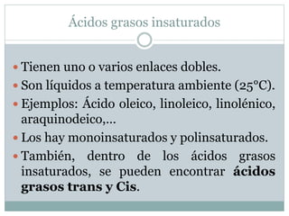 Ácidos grasos insaturados
 Tienen uno o varios enlaces dobles.
 Son líquidos a temperatura ambiente (25°C).
 Ejemplos: Ácido oleico, linoleico, linolénico,
araquinodeico,…
 Los hay monoinsaturados y polinsaturados.
 También, dentro de los ácidos grasos
insaturados, se pueden encontrar ácidos
grasos trans y Cis.
 