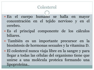 Colesterol
 En el cuerpo humano se halla en mayor
concentración en el tejido nervioso y en el
cerebro.
 Es el principal componente de los cálculos
biliares.
 También es un importante precursor en la
biosíntesis de hormonas sexuales y la vitamina D.
 El colesterol nunca viaja libre en la sangre y para
llegar a todas las células del organismo tiene que
unirse a una molécula proteica formando una
lipoproteina..
 