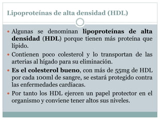 Lipoproteínas de alta densidad (HDL)
 Algunas se denominan lipoproteínas de alta
densidad (HDL) porque tienen más proteína que
lípido.
 Contienen poco colesterol y lo transportan de las
arterias al hígado para su eliminación.
 Es el colesterol bueno, con más de 55mg de HDL
por cada 100ml de sangre, se estará protegido contra
las enfermedades cardíacas.
 Por tanto los HDL ejercen un papel protector en el
organismo y conviene tener altos sus niveles.
 