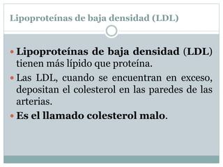 Lipoproteínas de baja densidad (LDL)
 Lipoproteínas de baja densidad (LDL)
tienen más lípido que proteína.
 Las LDL, cuando se encuentran en exceso,
depositan el colesterol en las paredes de las
arterias.
 Es el llamado colesterol malo.
 